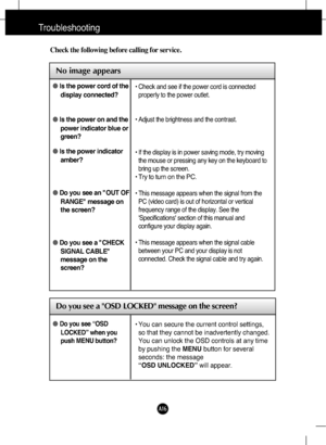 Page 17
A16
Troubleshooting

No image appears
Check the following before calling for service.

No image appears

Do you see a OSD LOCKED message on the screen?
●Is the power cord of the
display connected?
● Is the power on and the
power indicator blue or
green?
● Is the power indicator
amber?
● Do you see an "OUT OF
RANGE" message on
the screen?
● Do you see a "CHECK
SIGNAL CABLE"
message on the
screen?• Check and see if the power cord is connected
properly to the power outlet.
• Adjust the...