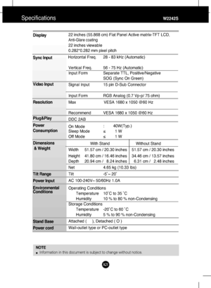 Page 22
A21

Specifications                                                          \
           W2242S
Display
Sync Input
Video Input
Resolution
Plug&Play
Power
Consumption
Dimensions& Weight
Tilt Range
Power Input
Environmental
Conditions
Stand Base 
Power cord 22 inches (55.868 cm) Flat Panel Active matrix-TFT LCD,
Anti-Glare coating
22 inches viewable
0.282*0.282 mm pixel pitch
Horizontal Freq.
      28 - 83 kHz (Automatic)   

Vertical Freq. 56 - 75 Hz (Automatic)
Input Form Separate TTL,...