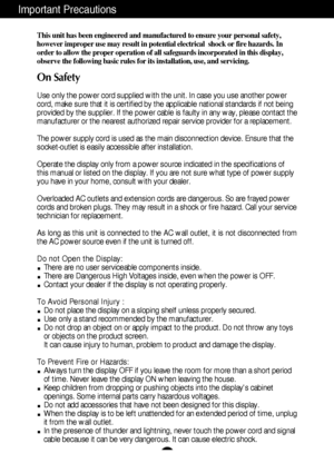 Page 2A1
This unit has been engineered and manufactured to ensure your personal safety,
however improper use may result in potential electrical  shock or fire hazards. In
order to allow the proper operation of all safeguards incorporated in this display,
observe the following basic rules for its installation, use, and servicing.
On Safety
Use only the power cord supplied with the unit. In case you use another power
cord, make sure that it is certified by the applicable national standards if not being
provided...