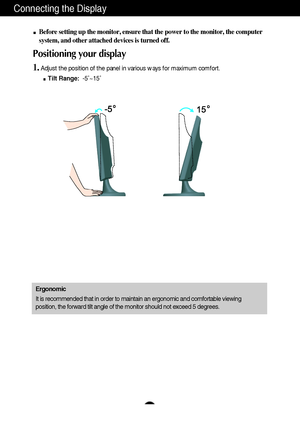 Page 7A6A6
Connecting the Display
Before setting up the monitor, ensure that the power to the monitor, the computer
system, and other attached devices is turned off. 
Positioning your display
1.Adjust the position of the panel in various ways for maximum comfort.
Tilt Range:-5˚~15˚ 
Ergonomic
It is recommended that in order to maintain an ergonomic and comfortable viewing
position, the forward tilt angle of the monitor should not exceed 5 degrees.
 