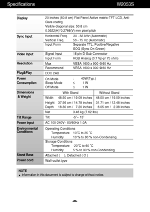 Page 25A24
Specifications                                                                  W2053S
Display
Sync Input
Video Input
Resolution
Plug&Play
Power
Consumption
Dimensions
& Weight
Tilt Range
Power Input
Environmental
Conditions
Stand Base 
Power cord 20 inches (50.8 cm) Flat Panel Active matrix-TFT LCD, Anti-
Glare coating
Visible diagonal size: 50.8 cm
0.0922(H)*0.2766(V) mm pixel pitch
Horizontal Freq. 30 - 83 kHz (Automatic)
Vertical Freq. 56 - 75 Hz (Automatic)
Input Form Separate TTL,...