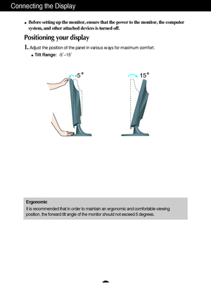 Page 6A5
Connecting the Display
15 -5
Before setting up the monitor, ensure that the power to the monitor, the computer
system, and other attached devices is turned off. 
Positioning your display
1.Adjust the position of the panel in various ways for maximum comfort.
Tilt Range:-5˚~15˚ 
Ergonomic
It is recommended that in order to maintain an ergonomic and comfortable viewing
position, the forward tilt angle of the monitor should not exceed 5 degrees.
 