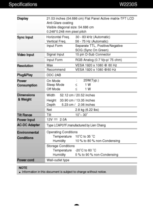 Page 20A19
Specifications W2230S
NOTE
Information in this document is subject to change without notice.
Display
Sync Input
Video Input
Resolution
Plug&Play
Power
Consumption
Dimensions
& Weight
Tilt Range
Power Input
AC-DC Adapter
Environmental
Conditions
Power cord 21.53 inches (54.686 cm) Flat Panel Active matrix-TFT LCD 
Anti-Glare coating 
Visible diagonal size: 54.686 cm
0.248*0.248 mm pixel pitch
Horizontal Freq. 30 - 83 kHz (Automatic)
Vertical Freq. 56 - 75 Hz (Automatic)
Input Form Separate TTL,...