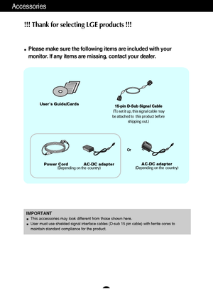 Page 5A4
Accessories
!!! Thank for selecting LGE products !!! 
Please make sure the following items are included with your
monitor. If any items are missing, contact your dealer.
Users Guide/Cards
Power Cord            AC-DC adapter
(Depending on the  country)AC-DC adapter(Depending on the  country) 15-pin D-Sub Signal Cable
(To set it up, this signal cable may
be attached to  this product before
shipping out.)
IMPORTANTThis accessories may look different from those shown here.User must use shielded signal...
