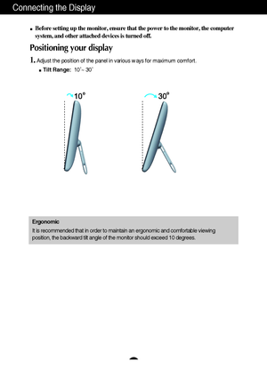 Page 6A5A5
Connecting the Display
Before setting up the monitor, ensure that the power to the monitor, the computer
system, and other attached devices is turned off. 
Positioning your display
1.Adjust the position of the panel in various ways for maximum comfort.
Tilt Range:10˚~ 30˚ 
Ergonomic
It is recommended that in order to maintain an ergonomic and comfortable viewing
position, the backward tilt angle of the monitor should exceed 10 degrees.
 