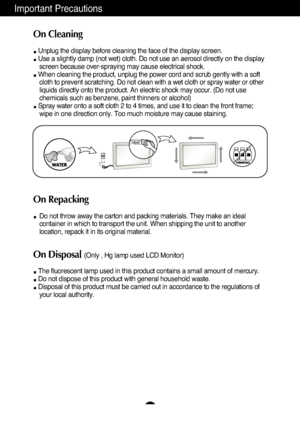 Page 4Important Precautions
3
On Cleaning
Unplug the display before cleaning the face of the display screen.
Use a slightly damp (not wet) cloth. Do not use an aerosol directly on\
 the displayscreen because over-spraying may cause electrical shock.
When cleaning the product, unplug the power cord and scrub gently with a\
 soft cloth to prevent scratching. Do not clean with a wet cloth or spray wate\
r or other
liquids directly onto the product. An electric shock may occur. (Do not\
 use
chemicals such as...