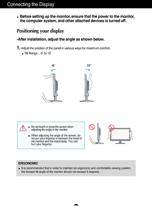 Page 87
Connecting the Display
Before setting up the monitor, ensure that the power to the monitor,
the computer system, and other attached devices is turned off. 
Positioning your display
-After installation, adjust the angle as shown below. 
1.Adjust the position of the panel in various ways for maximum comfort.Tilt Range : -5˚ to 15˚                            
ERGONOMIC
It is recommended that in order to maintain an ergonomic and comfortable\
 viewing position,
the forward tilt angle of the monitor should...