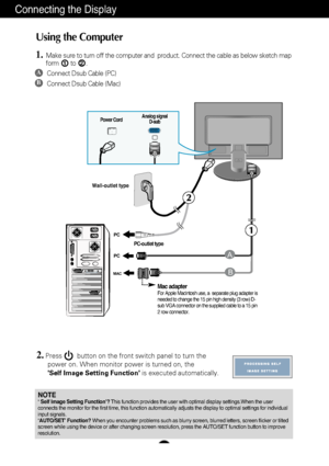 Page 7A6
Using the Computer
1.Make sure to turn off the computer and  product. Connect the cable as be\
low sketch map
form to .1
2.Press        button on the front switch panel to turn the power on. When monitor power is turned on, the 
Self Image Setting Function is executed automatically.
2
Connecting the Display
PC
PC
MAC
PUSH
B
A
Wall-outlet type
Power Cord
Analog signal
D-sub
A
B
Connect Dsub Cable (PC)
Connect Dsub Cable (Mac)
PC-outlet type
Mac adapterFor Apple Macintosh use, a  separate plug adapter...