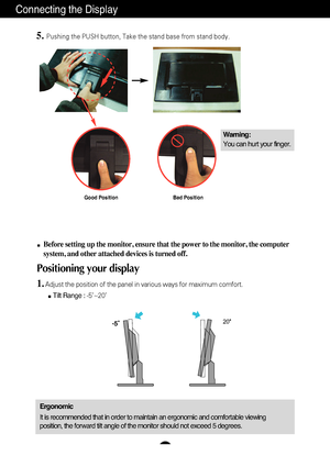 Page 6
A5
Connecting the Display

20

Before setting up the monitor, ensure that the power to the monitor, the\
 computer
system, and other attached devices is turned off. 
Positioning your display
1.Adjust the position of the panel in various ways for maximum comfort.Tilt Range :  -5˚~20˚                            
Ergonomic
It is recommended that in order to maintain an ergonomic and comfortable\
 viewing
position, the forward tilt angle of the monitor should not exceed 5 degr\
ees.
5.Pushing the PUSH...