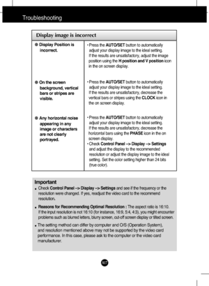 Page 18
A17
Troubleshooting

Display image is incorrect
●Display Position is
incorrect.
● On the screen
background, vertical
bars or stripes are
visible.
● Any horizontal noise
appearing in any
image or characters
are not clearly
portrayed.• Press the  AUTO/SET button to automatically
adjust your display image to the ideal setting. 
If the results are unsatisfactory, adjust the image
position using the  H position and V position icon
in the on screen display.
• Press the  AUTO/SET button to automatically
adjust...