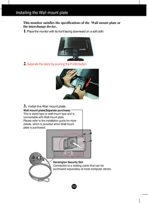 Page 24
A23

Installing the Wall mount plate
Wall mount plate(Separate purchase)
This is stand-type or wall mount type and is
connectable with Wall mount plate.
Please refer to the installation guide for more
details, which is provided when Wall mount
plate is purchased.
Kensington Security Slot
Connected to a locking cable that can be
purchased separately at most computer stores.
This monitor satisfies the specifications of the  Wall mount plate or
the interchange device.
1. Place the monitor with its front...