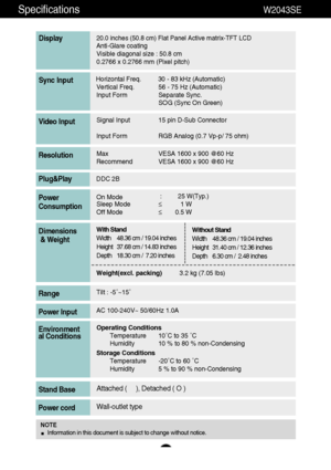 Page 2726
Specifications                                                          W2043SE
20.0 inches (50.8 cm) Flat Panel Active matrix-TFT LCD Anti-Glare coating 
Visible diagonal size : 50.8cm
0.2766 x 0.2766 mm (Pixel pitch)
Display
Horizontal Freq. 30 - 83 kHz (Automatic)
Vertical Freq. 56 - 75 Hz (Automatic)
Input Form Separate Sync.
SOG (Sync On Green)Sync Input
Signal Input 15 pin D-Sub Connector
Input Form RGB Analog (0.7 Vp-p/ 75 ohm)Video Input
Max VESA 1600 x 900 @60 Hz
Recommend VESA 1600 x 900 @60...