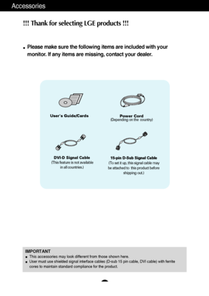 Page 54
Accessories
!!! Thank for selecting LGE products !!! 
Please make sure the following items are included with your
monitor. If any items are missing, contact your dealer.
IMPORTANTThis accessories may look different from those shown here.
User must use shielded signal interface cables (D-sub 15 pin cable, DVI cable) with ferrite
cores to maintain standard compliance for the product.
Users Guide/CardsPower Cord(Depending on the  country)
15-pin D-Sub Signal Cable
(To set it up, this signal cable may
be...