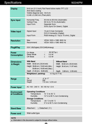 Page 2625
Specifications                                                                 W2246PM
54.6 cm (21.5 inch) Flat Panel Active matrix-TFT LCD Anti-Glare coating 
Visible diagonal size : 54.6cm
0.248 x 0.248 mm (Pixel pitch)
Display
Horizontal Freq. 30 kHz to 83 kHz (Automatic)
Vertical Freq. 56 Hz to 75 Hz (Automatic)
Input Form Separate Sync.
SOG (Sync On Green), DigitalSync Input
Signal Input 15 pin D-Sub Connector
DVI-D Connector (Digital)
Input Form RGB Analog (0.7 Vp-p/ 75 ohm), DigitalVideo Input...