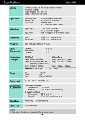 Page 2726
Specifications                                                                 W2346PM
58.4 cm (23 inch) Flat Panel Active matrix-TFT LCD Anti-Glare coating 
Visible diagonal size : 58.4cm
0.266 x 0.266 mm (Pixel pitch)
Display
Horizontal Freq. 30 kHz to 83 kHz (Automatic)
Vertical Freq. 56 Hz to 75 Hz (Automatic)
Input Form Separate Sync.
SOG (Sync On Green), DigitalSync Input
Signal Input 15 pin D-Sub Connector
DVI-D Connector (Digital)
Input Form RGB Analog (0.7 Vp-p/ 75 ohm), DigitalVideo Input...