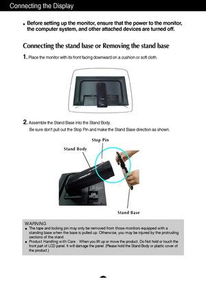 Page 6Connecting the Display
5
Before setting up the monitor, ensure that the power to the monitor,
the computer system, and other attached devices are turned off. 
Connecting the stand base or Removing the stand base
1. Place the monitor with its front facing downward on a cushion or soft cloth.
2.Assemble the Stand Base into the Stand Body.
Be sure dont pull out the Stop Pin and make the Stand Base direction as shown. 
WARNING The tape and locking pin may only be removed from those monitors equipped with a...