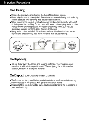 Page 4Important Precautions
3
On Cleaning
Unplug the display before cleaning the face of the display screen.
Use a slightly damp (not wet) cloth. Do not use an aerosol directly on the display
screen because over-spraying may cause electrical shock.
When cleaning the product, unplug the power cord and scrub gently with a soft
cloth to prevent scratching. Do not clean with a wet cloth or spray water or other
liquids directly onto the product. An electric shock may occur. (Do not use
chemicals such as benzene,...