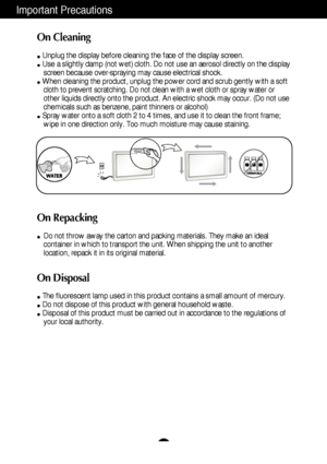 Page 4A3
Important Precautions
On Cleaning
Unplug the display before cleaning the face of the display screen.
Use a slightly damp (not wet) cloth. Do not use an aerosol directly on the display
screen because over-spraying may cause electrical shock.
When cleaning the product, unplug the power cord and scrub gently with a soft
cloth to prevent scratching. Do not clean with a wet cloth or spray water or
other liquids directly onto the product. An electric shock may occur. (Do not use
chemicals such as benzene,...