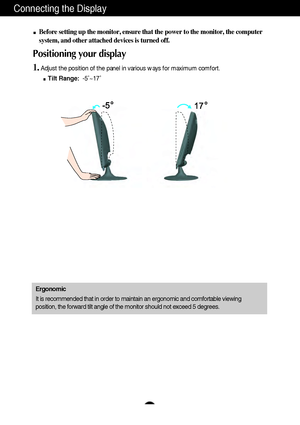 Page 5A4A4
Connecting the Display
Before setting up the monitor, ensure that the power to the monitor, the computer
system, and other attached devices is turned off. 
Positioning your display
1.Adjust the position of the panel in various ways for maximum comfort.
Tilt Range:-5˚~17˚ 
Ergonomic
It is recommended that in order to maintain an ergonomic and comfortable viewing
position, the forward tilt angle of the monitor should not exceed 5 degrees.
 