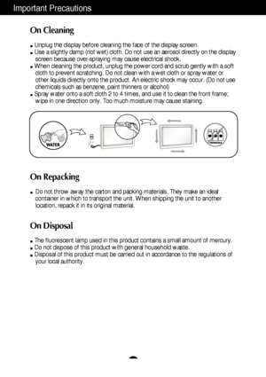 Page 4A3
Important Precautions
On Cleaning
Unplug the display before cleaning the face of the display screen.
Use a slightly damp (not wet) cloth. Do not use an aerosol directly on the display
screen because over-spraying may cause electrical shock.
When cleaning the product, unplug the power cord and scrub gently with a soft
cloth to prevent scratching. Do not clean with a wet cloth or spray water or
other liquids directly onto the product. An electric shock may occur. (Do not use
chemicals such as benzene,...