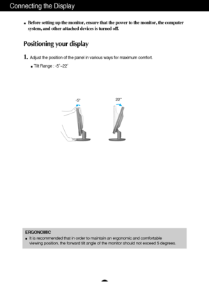 Page 65
Connecting the Display
Before setting up the monitor, ensure that the power to the monitor, the computer
system, and other attached devices is turned off. 
Positioning your display
1.Adjust the position of the panel in various ways for maximum comfort.
Tilt Range : -5˚~22˚                   
22
-5  
ERGONOMIC
It is recommended that in order to maintain an ergonomic and comfortable 
viewing position, the forward tilt angle of the monitor should not exceed 5 degrees.
 