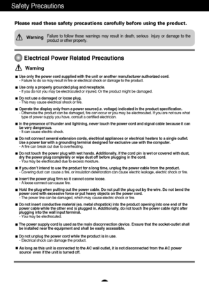 Page 21
Safety Precautions
Please read these safety precautions carefully before using the product.
Failure to follow those warnings may result in death, serious  injury or damage to the
product or other property.Warning
Electrical Power Related Precautions
Use only the power cord supplied with the unit or another manufacturer authorized cord.
- Failure to do so may result in fire or electrical shock or damage to the product.
Use only a properly grounded plug and receptacle.
- If you do not you may be...