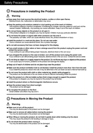 Page 32
Safety Precautions
Precautions in installing the Product
Warning
Keep away from heat sources like electrical heaters, curdles or other open flames.
- Electrical shock, fire, malfunction or deformation may occur.
Keep the packing anti-moisture material or vinyl packing out of the reach of children.
- Anti-moisture material is harmful if swallowed. If swallowed by mistake, force the patient to vomit and visit the
nearest hospital. Additionally, vinyl packing can cause suffocation. Keep it out of the...