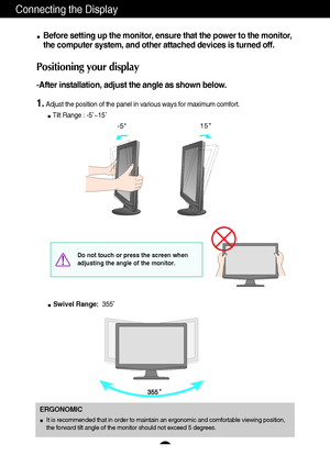 Page 65
Connecting the Display
Before setting up the monitor, ensure that the power to the monitor,
the computer system, and other attached devices is turned off. 
Positioning your display
-After installation, adjust the angle as shown below. 
1.Adjust the position of the panel in various ways for maximum comfort.
Tilt Range : -5˚~15˚                            
ERGONOMIC
It is recommended that in order to maintain an ergonomic and comfortable viewing position,
the forward tilt angle of the monitor should not...