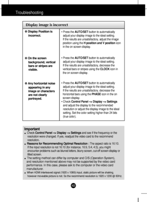 Page 23A22A22
Troubleshooting
Display image is incorrect
●Display Position is
incorrect.
●On the screen
background, vertical
bars or stripes are
visible.
●Any horizontal noise
appearing in any
image or characters
are not clearly
portrayed.• Press the AUTO/SETbutton to automatically
adjust your display image to the ideal setting. 
If the results are unsatisfactory, adjust the image
position using the H position and V positionicon
in the on screen display.
• Press the AUTO/SETbutton to automatically
adjust your...