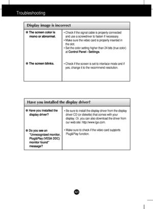 Page 24A23A23
Troubleshooting
Have you installed the display driver?
●Have you installed the
display driver?
●Do you see an
Unrecognized monitor,
Plug&Play (VESA DDC)
monitor found
message?
• Be sure to install the display driver from the display
driver CD (or diskette) that comes with your
display. Or, you can also download the driver from
our web site: http://www.lge.com.
• Make sure to check if the video card supports
Plug&Play function.
Display image is incorrect
●The screen color is
mono or abnormal.
●The...