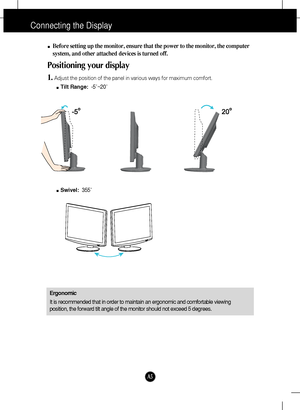 Page 6A5
Connecting the Display
Before setting up the monitor, ensure that the power to the monitor, the computer
system, and other attached devices is turned off. 
Positioning your display
1.Adjust the position of the panel in various ways for maximum comfort.
Tilt Range:-5˚~20˚ 
Ergonomic
It is recommended that in order to maintain an ergonomic and comfortable viewing
position, the forward tilt angle of the monitor should not exceed 5 degrees.
Swivel:355˚ 
 