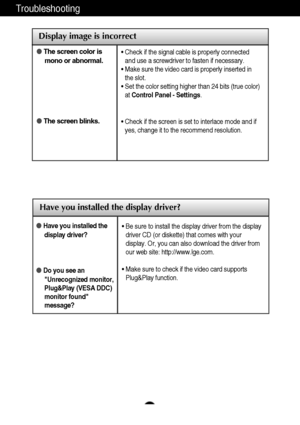 Page 23A22A22
Troubleshooting
Have you installed the display driver?
Have you installed the
display driver?
Do you see an
Unrecognized monitor,
Plug&Play (VESA DDC)
monitor found
message?
• Be sure to install the display driver from the display
driver CD (or diskette) that comes with your
display. Or, you can also download the driver from
our web site: http://www.lge.com.
• Make sure to check if the video card supports
Plug&Play function.
Display image is incorrect
The screen color is
mono or abnormal.
The...