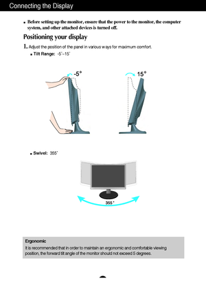 Page 5A4A4
Connecting the Display
Before setting up the monitor, ensure that the power to the monitor, the computer
system, and other attached devices is turned off. 
Positioning your display
1.Adjust the position of the panel in various ways for maximum comfort.
Tilt Range:-5˚~15˚ 
Ergonomic
It is recommended that in order to maintain an ergonomic and comfortable viewing
position, the forward tilt angle of the monitor should not exceed 5 degrees.
Swivel:355˚ 
 