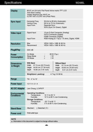 Page 30Specifications  W2486L 
29
60.97 cm (24 inch) Flat Panel Active matrix-TFT LCD
Anti-Glare coating
Visible diagonal size: 
60.97cm
0.2767 mm x 0.2767 mm (Pixel Pitch)
Display
Horizontal Freq. 30 kHz to 83 kHz (Automatic)
Vertical Freq. 56 Hz to 75 Hz (Automatic)
Input Form Separate Sync.
SOG (Sync On Green), DigitalSync Input
Signal Input 15 pin D-Sub Connector (Analog)
DVI-D Connector (Digital)
HDMI Connector (Digital)
Input Form RGB Analog (0.7 Vp-p / 75 ohm), Digital, HDMIVideo Input
Max VESA 1920 x...