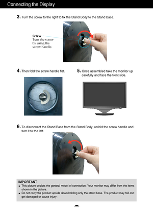 Page 76
Connecting the Display
IMPORTANT
This picture depicts the general model of connection. Your monitor may differ from the items
shown in the picture.
Do not carry the product upside down holding only the stand base. The product may fall and
get damaged or cause injury.
4.Then fold the screw handle flat. 5.Once assembled take the monitor up
carefully and face the front side.
6.To disconnect the Stand Base from the Stand Body, unfold the screw handle and
turn it to the left. 
3.Turn the screw to the right...