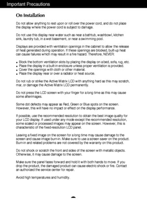 Page 3A2
Important Precautions
On Installation
Do not allow anything to rest upon or roll over the power cord, and do n\
ot place
the display where the power cord is subject to damage.
Do not use this display near water such as near a bathtub, washbowl, kit\
chen
sink, laundry tub, in a wet basement, or near a swimming pool.
Displays are provided with ventilation openings in the cabinet to allow \
the release
of heat generated during operation. If these openings are blocked, built\
-up heat
can cause failures...