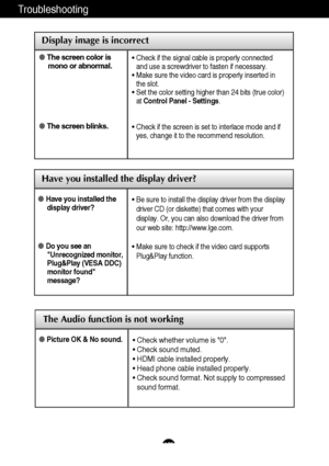 Page 24Troubleshooting
Have you installed the display driver?
Have you installed thedisplay driver?
Do you see anUnrecognized monitor,
Plug&Play (VESA DDC)
monitor found
message?
•  Be sure to install the display driver from the display
driver CD (or diskette) that comes with your
display. Or, you can also download the driver from
our web site: http://www.lge.com.
• Make sure to check if the video card supports
Plug&Play function.
Display image is incorrect
 The screen color is
mono or abnormal.
 The screen...