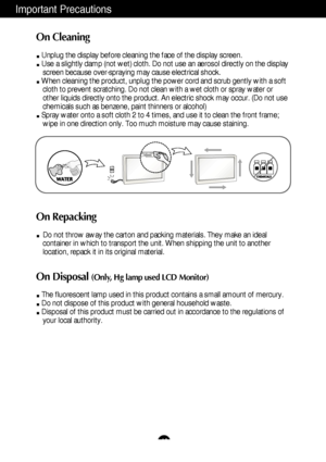 Page 4Important Precautions
A3
On Cleaning
Unplug the display before cleaning the face of the display screen.
Use a slightly damp (not wet) cloth. Do not use an aerosol directly on\
 the displayscreen because over-spraying may cause electrical shock.
When cleaning the product, unplug the power cord and scrub gently with a\
 soft cloth to prevent scratching. Do not clean with a wet cloth or spray wate\
r or
other liquids directly onto the product. An electric shock may occur. (\
Do not use
chemicals such as...