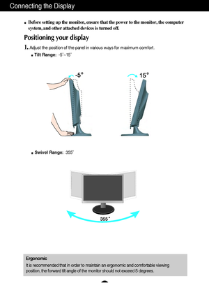 Page 6A5A5
Connecting the Display
Before setting up the monitor, ensure that the power to the monitor, the\
 computer
system, and other attached devices is turned off. 
Positioning your display
1.Adjust the position of the panel in various ways for maximum comfort.Tilt Range: -5˚~15˚ 
Ergonomic
It is recommended that in order to maintain an ergonomic and comfortable\
 viewing
position, the forward tilt angle of the monitor should not exceed 5 degr\
ees.
Swivel Range: 355˚ 
 