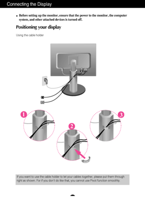 Page 6A5
Connecting the Display
Before setting up the monitor, ensure that the power to the monitor, the\
 computer
system, and other attached devices is turned off.
Positioning your display 
Using the cable holder
1
2
3
If you want to use the cable holder to let your cables together, please \
put them through
right as shown. For if you dont do like that, you cannot use Pivot func\
tion smoothly.
 