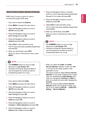Page 1919
ENGENGLISH
WATCHING TV
Only for Finland, Sweden, Denmark and Norway
DVB-C	Auto	Tuning	is	a	menu	for	users	in	
countries	that	support	DVB	cable.
yyIf	you	want	to	select	the	Antenna
1	 Press	MENU	to	access	the	main	menus.
2	 Press	the	Navigation	buttons 	to	scroll	to	
SETUP	and	press	OK.
3	 Press	the	Navigation	buttons	to	scroll	to	
Auto Tuning	and	press	OK.
4	 Press	the	Navigation	buttons	to	scroll	to	
Antenna	and	press	OK.
5	 Select	Start	to	start	automatic	tuning.
The	TV 	scans 	and 	saves 	available...
