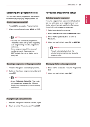 Page 2727
ENGENGLISH
WATCHING TV
Selecting the programme list 
You	can	check	which	programmes	are	stored	in	
the	memory	by	displaying	the	programme	list.
Displaying programme LIST
1	 Press	LIST	to	access	the	Programme	List.
2	 When	you	are	finished,	press	MENU or EXIT.
NOTE
yyYou	may	find	some	blue	programmes.	
These	have	been	set	up	to	be	skipped	by	
auto	programming	or	in	the	programme	
edit	mode.
yySome	programmes	with	the	channel	
number	shown	in	the	programme	
LIST	indicate	there	is	no	station	name...