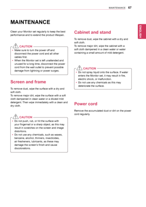 Page 6767
ENGENGLISH
MAINTENANCE
MAINTENANCE
Clean	your	Monitor	set	regularly	to	keep	the	best	
performance	and	to	extend	the	product	lifespan.
  CAUTION
yyMake	sure	to	turn	the	power	off	and	
disconnect	the	power	cord	and	all	other	
cables	first.
yyWhen	the	Monitor	set	is	left	unattended	and	
unused	for	a	long	time,	disconnect	the	power	
cord	from	the	wall	outlet	to	prevent	possible	
damage	from	lightning	or	power	surges.
Screen and frame
To	remove	dust,	wipe	the	surface	with	a	dry	and	
soft	cloth.
To	remove...