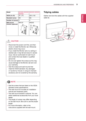 Page 99
ENGENGLISH
ASSEMBLING AND PREPARING
Tidying cables
Gather	and	bind	the	cables	with	the	supplied		
cable	tie.
yyDisconnect	the	power	cord	first,	and	then	
move	or	install	the	Monitor	set.	Otherwise	
electric	shock	may	occur.
yyIf	you	install	the	Monitor	set	on	a	ceiling	or	
slanted	wall,	it	may	fall	and	result	in	severe	
injury.	Use	an	authorized	LG	wall	mount	
and	contact	the	local	dealer	or	qualified	
personnel.
yy	Do	not	over	tighten	the	screws	as	this	may	
cause	damage	to	the	Monitor	set	and	void...