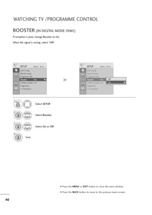 Page 4140
WATCHING TV /PROGRAMME CONTROL
If reception is poor, change Boosterto On.
When the signal is strong, select “
Off”.
BOOSTER(IN DIGITAL MODE ONLY)
Select SETUP.
2
Select Booster.
3
Select On orOff.
4
Save.
SETUPMoveOK
Auto tuning
Manual tuning
Programme Edit
Booster              : On
Software Update : On
Diagnostics
CI Information
Booster            : On
SETUPMoveOK
Auto tuning
Manual tuning
Programme Edit
Booster              : On
Software Update : On
Diagnostics
CI Information
Booster            :...