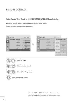 Page 5352
PICTURE CONTROL
Picture Mode  : Standard
• Backlight 100
• Contrast 100
• Brightness 50
• Sharpness 8
• Colour 50
• Tint 0
• Advanced Control
PICTUREMoveOK
E D• 
Advanced Control
Colour TemperatureF F 
  
  
 6500K     G
G
Fresh ContrastOff
Fresh ColourOff
Noise ReductionOff
GammaMedium
Film ModeOff
Red Contrast0
Green Contrast0
Blue Contrast0
Black LevelHigh
Close
Choose one of two automatic colour adjustments.
Auto Colour Tone Control (6500K/9300K)(RGB,DVI mode only)
Advanced control menu is...