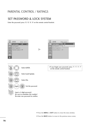 Page 7978
PARENTAL CONTROL / RATINGS
SET PASSWORD & LOCK SYSTEM
Enter the password, press ‘0’, ‘0’, ‘0’, ‘0’ on the remote control handset.
Select LOCK.
2
Select Lock System.
3
Select On.
4
Set the password.
5
Input a 4-digit password.
Be sure to remember this number!
Re-enter new password to confirm.
1• If  you  forget  your  password,  press  ‘7’,  ‘7’,  ‘7’,  ‘7’
on the remote control handset.
Lock System : Off
Set Password
Block Programme
Parental Guidance : Off
LOCKMoveOK
Lock System : OffLock System :...