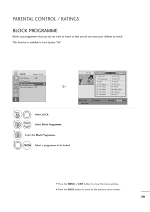 Page 8079
PARENTAL CONTROL / RATINGS
BLOCK PROGRAMME
Blocks any programmes that you do not want to watch or that you do not want your children to watch.
This function is available in Lock System “On”.
Select LOCK.
2
Select Block Programme.
1
Lock System : Off
Set Password
Block Programme
Parental Guidance : Off
LOCKMoveOK
Block Programme
YLE TV11TVDTVRadio
1 YLE TV12 YLE TV2
4 TV4 Stockholm5 YLE FST
6 CNN8 YLE24
9 YLE Teema14 TV4 Film
24 TV4 Fakta50 TV400
24 TV4 Fakta84 Kanal Lokal
24 TV4 Fakta86 Info/3sat
87...