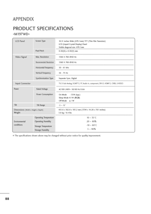 Page 8988
APPENDIX
PRODUCT SPECIFICATIONS

The specifications shown above may be changed without prior notice for quality improvement.
Powe rAC100-240V~50/60 Hz 0.6A
On Mode : 35W (typ.)
Sleep Mode    1W (R RG
GB
B
)
Off Mode        1W
LCD PanelScreen Type
Pixel Pitch18.51 inches Wide (470.1mm) TFT (Thin Film Transistor)
LCD (Liquid Crystal Display) Panel
Visible diagonal size: 470.1mm
0.30(H) x 0.30(V) mm
Max. Resolution
Recommended Resolution
Horizontal Frequency
Vertical Frequency
Synchronization Type
Video...