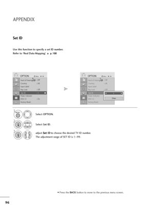 Page 9796
APPENDIX
Use this function to specify a set ID number. 
Refer to ‘Real Data Mapping’. 
p p.
.1
10
00
0
Set ID
Select OPTION.
2
Select Set ID.
3adjust S Se
et
t 
 I
ID
D
to choose the desired TV ID number.
The adjustment range of SET ID is 1~99.
1
Hard of Hearing(): Off
Country : UK
Input Label
Key Lock : Off
Set ID : 1
Power Indicator
DDC CI : On
Factory Reset
OPTIONMoveOKD
Set ID : 1
Hard of Hearing(): Off
Country : UK
Input Label
Key Lock : Off
Set ID : 1
Power Indicator
DDC CI : On
Factory Reset...